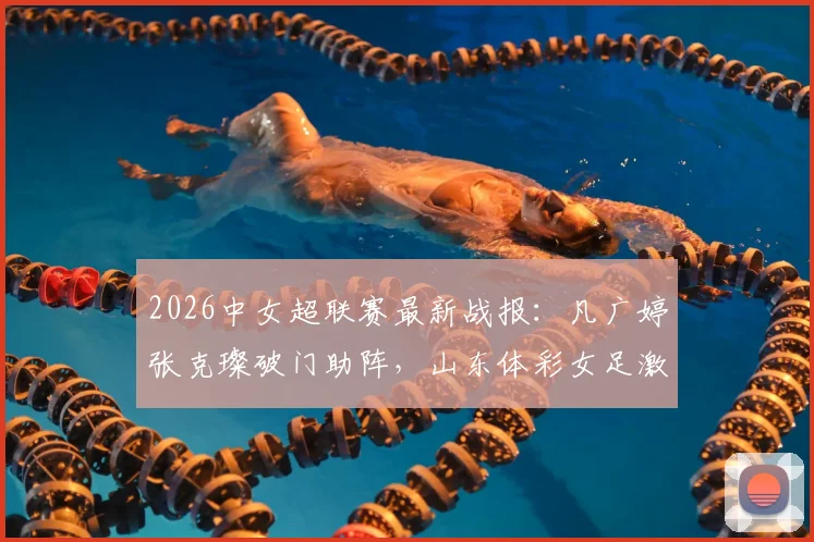 2026中女超联赛最新战报：凡广婷张克璨破门助阵，山东体彩女足激战广东广州数科女足2-2平局