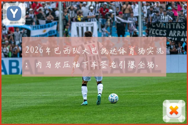 2026年巴西队大巴抵达体育场实况：内马尔压轴下车签名引爆全场，围观球迷最新现场视频流出