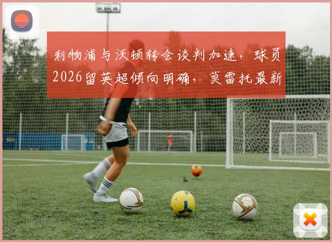 利物浦与沃顿转会谈判加速,球员2026留英超倾向明确,莫雷托最新消息解读