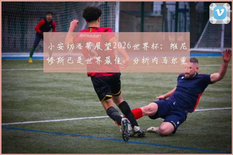 小安切洛蒂展望2026世界杯：维尼修斯已是世界最佳，分析内马尔重返巴西队可能性