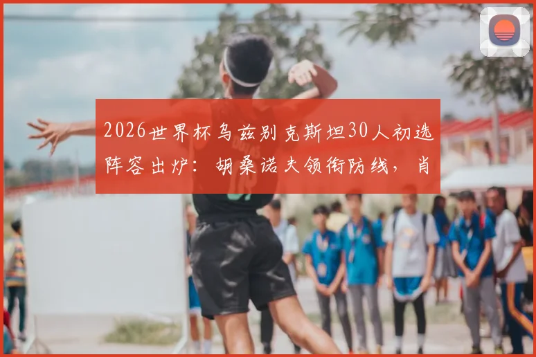 2026世界杯乌兹别克斯坦30人初选阵容出炉：胡桑诺夫领衔防线，肖穆罗多夫领衔锋线全解析，附球队实力评估与赛程展望