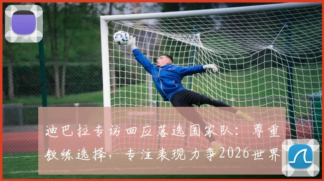 迪巴拉专访回应落选国家队：尊重教练选择，专注表现力争2026世界杯席位