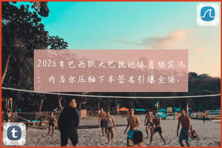 2026年巴西队大巴抵达体育场实况:内马尔压轴下车签名引爆全场,围观球迷最新现场视频流出