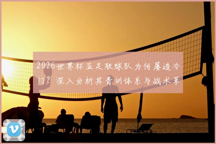2026世界杯亚足联球队为何屡造冷门？深入分析其青训体系与战术革新