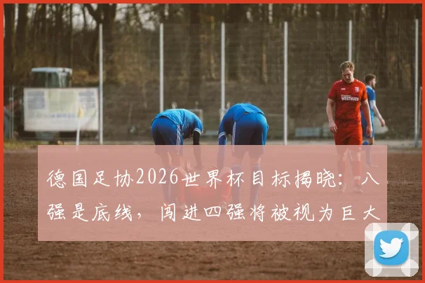 德国足协2026世界杯目标揭晓：八强是底线，闯进四强将被视为巨大成功，球队重建计划全面解析