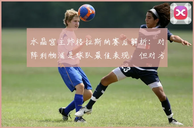 水晶宫主帅格拉斯纳赛后解析：对阵利物浦是球队最佳表现，但对方把握机会更强