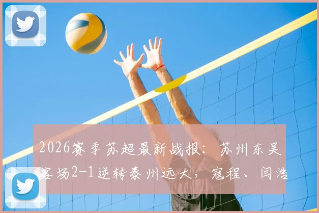 2026赛季苏超最新战报：苏州东吴客场2-1逆转泰州远大，寇程、闫浩关键进球，附比赛视频集锦与积分榜分析
