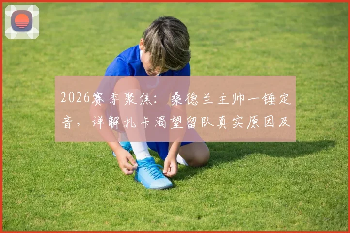 2026赛季聚焦：桑德兰主帅一锤定音，详解扎卡渴望留队真实原因及未来规划