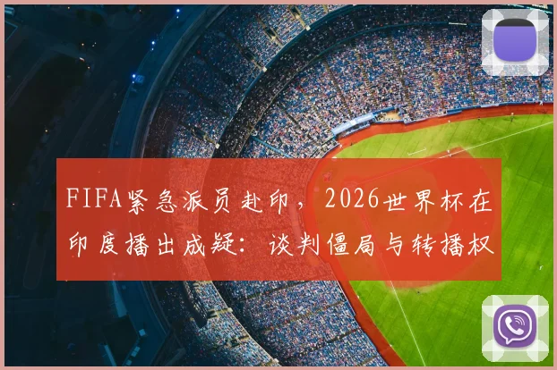 FIFA紧急派员赴印，2026世界杯在印度播出成疑：谈判僵局与转播权最新动态解析