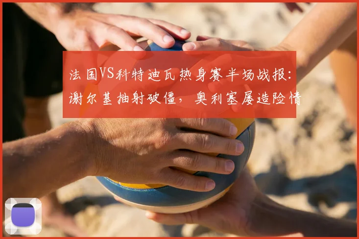 法国VS科特迪瓦热身赛半场战报：谢尔基抽射破僵，奥利塞屡造险情，半场法国1-0领先