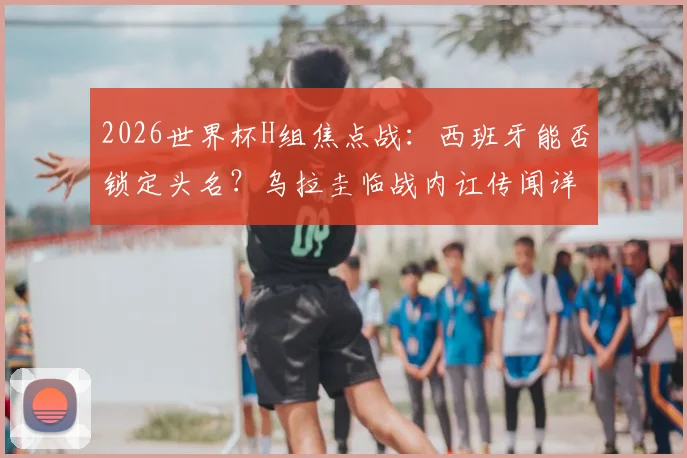 2026世界杯H组焦点战:西班牙能否锁定头名?乌拉圭临战内讧传闻详解与出线形势分析