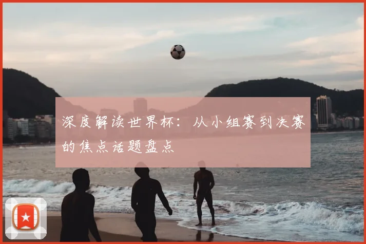 深度解读世界杯：从小组赛到决赛的焦点话题盘点
