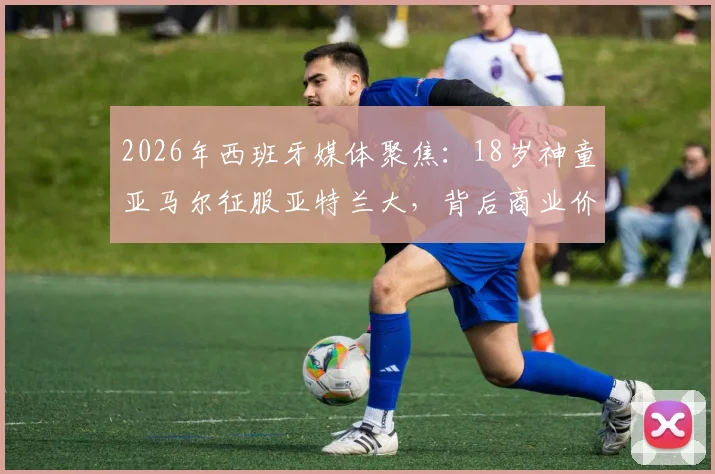 2026年西班牙媒体聚焦：18岁神童亚马尔征服亚特兰大，背后商业价值深度解读