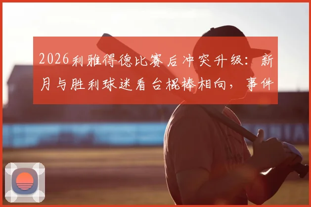 2026利雅得德比赛后冲突升级：新月与胜利球迷看台棍棒相向，事件深度还原与赛区安全反思