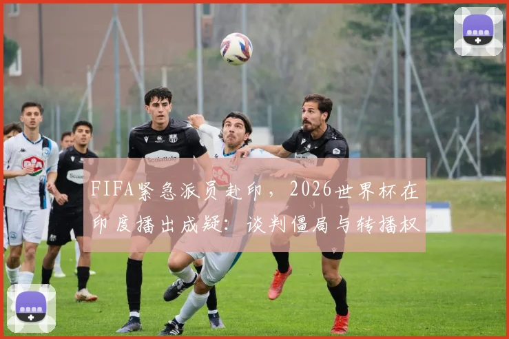 FIFA紧急派员赴印，2026世界杯在印度播出成疑：谈判僵局与转播权最新动态解析
