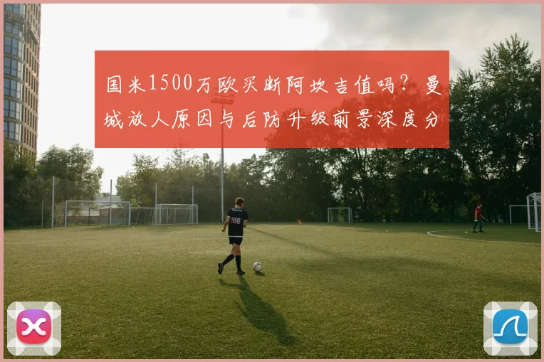 国米1500万欧买断阿坎吉值吗？曼城放人原因与后防升级前景深度分析