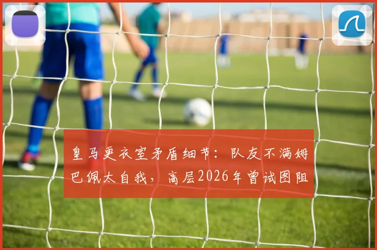 皇马更衣室矛盾细节：队友不满姆巴佩太自我，高层2026年曾试图阻止其受访