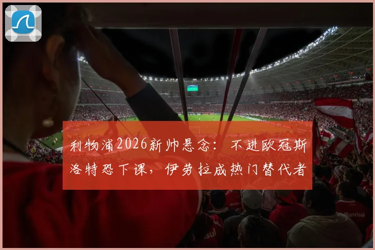 利物浦2026新帅悬念：不进欧冠斯洛特恐下课，伊劳拉成热门替代者，深度解析其战术风格与红军适配性