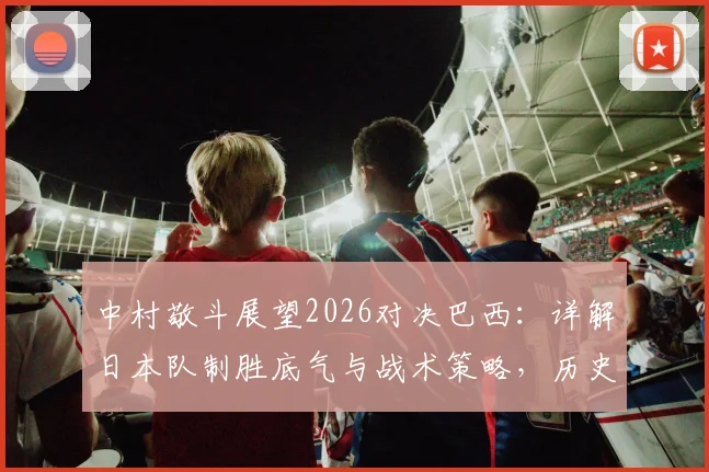 中村敬斗展望2026对决巴西：详解日本队制胜底气与战术策略，历史战绩与未来前景全解析