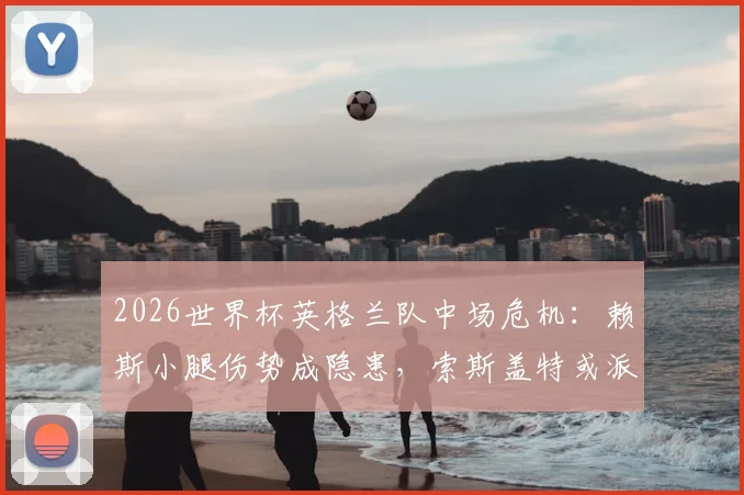 2026世界杯英格兰队中场危机：赖斯小腿伤势成隐患，索斯盖特或派梅努小组赛末轮首发救火