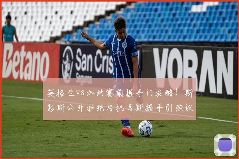英格兰vs加纳赛前握手门发酵!斯彭斯公开拒绝与托马斯握手引热议,镜报独家还原现场细节