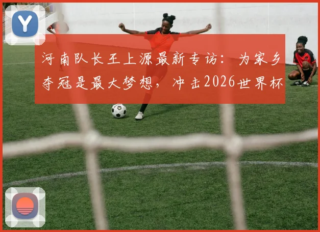 河南队长王上源最新专访：为家乡夺冠是最大梦想，冲击2026世界杯是终极目标