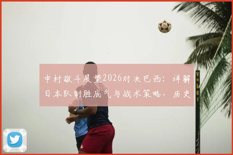 中村敬斗展望2026对决巴西:详解日本队制胜底气与战术策略,历史战绩与未来前景全解析