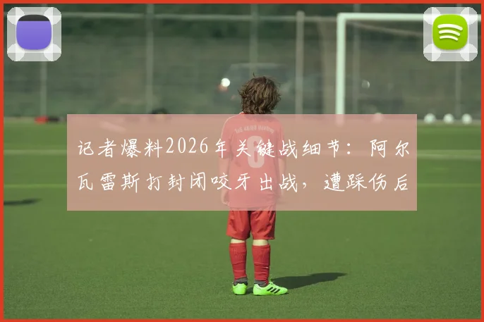 记者爆料2026年关键战细节：阿尔瓦雷斯打封闭咬牙出战，遭踩伤后才无奈离场