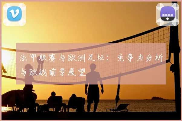 法甲联赛与欧洲足坛：竞争力分析与欧战前景展望