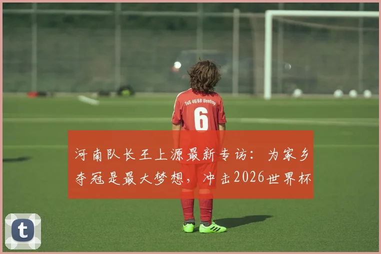 河南队长王上源最新专访：为家乡夺冠是最大梦想，冲击2026世界杯是终极目标