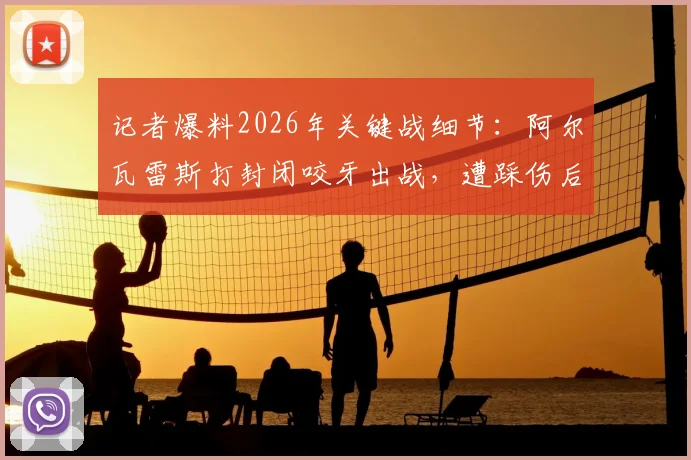 记者爆料2026年关键战细节:阿尔瓦雷斯打封闭咬牙出战,遭踩伤后才无奈离场
