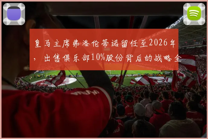 皇马主席弗洛伦蒂诺留任至2026年，出售俱乐部10%股份背后的战略全解析