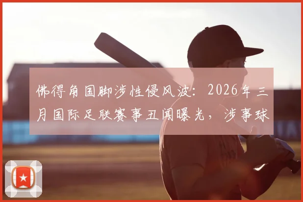 佛得角国脚涉性侵风波：2026年三月国际足联赛事丑闻曝光，涉事球员身份与事件后续影响解析