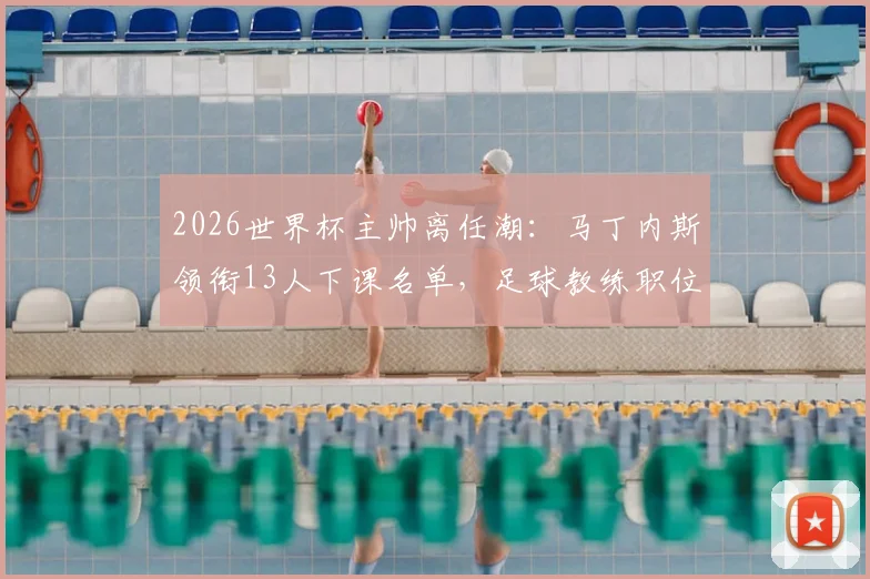 2026世界杯主帅离任潮：马丁内斯领衔13人下课名单，足球教练职位动荡深度解析