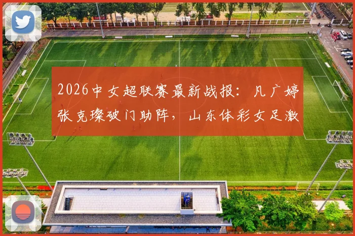 2026中女超联赛最新战报：凡广婷张克璨破门助阵，山东体彩女足激战广东广州数科女足2-2平局