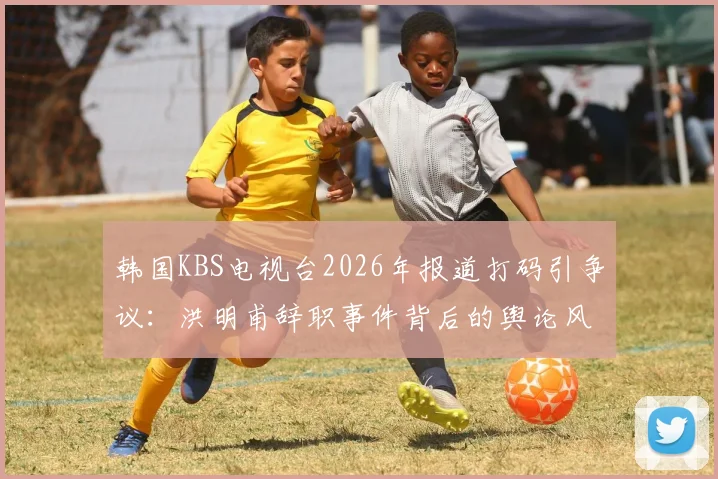 韩国KBS电视台2026年报道打码引争议：洪明甫辞职事件背后的舆论风暴