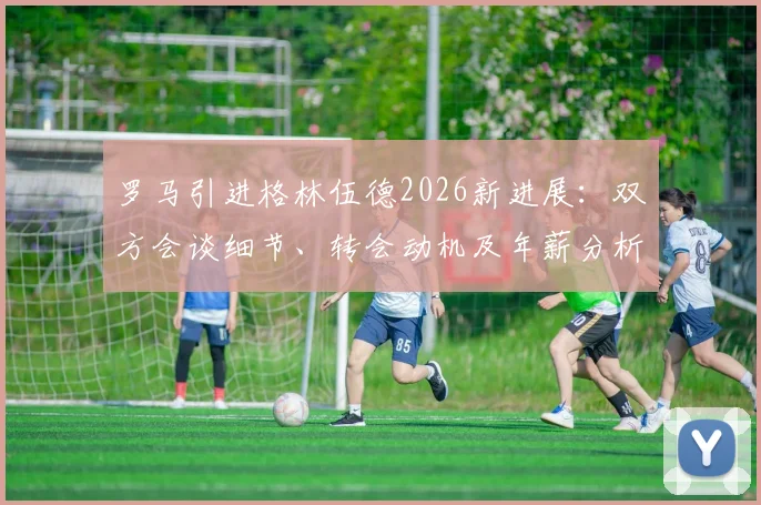 罗马引进格林伍德2026新进展：双方会谈细节、转会动机及年薪分析