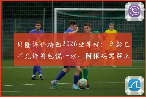 贝隆评价梅西2026世界杯：年龄已不允许再包揽一切，阿根廷需解决梅西依赖症，夺冠难题如何破？