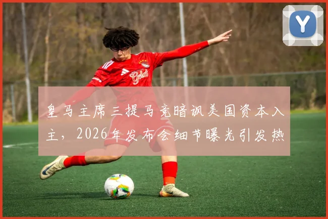 皇马主席三提马竞暗讽美国资本入主，2026年发布会细节曝光引发热议