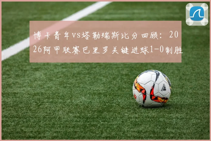博卡青年vs塔勒瑞斯比分回顾:2026阿甲联赛巴里罗关键进球1-0制胜全解析