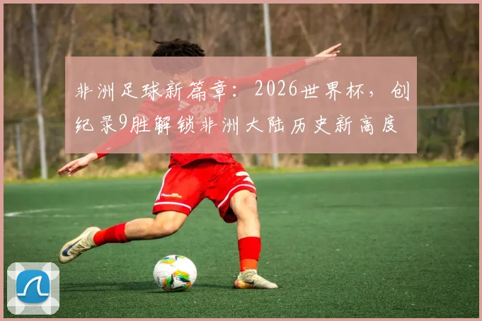 非洲足球新篇章：2026世界杯，创纪录9胜解锁非洲大陆历史新高度