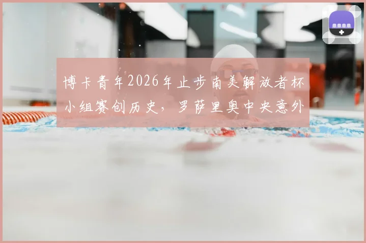 博卡青年2026年止步南美解放者杯小组赛创历史，罗萨里奥中央意外晋级解析