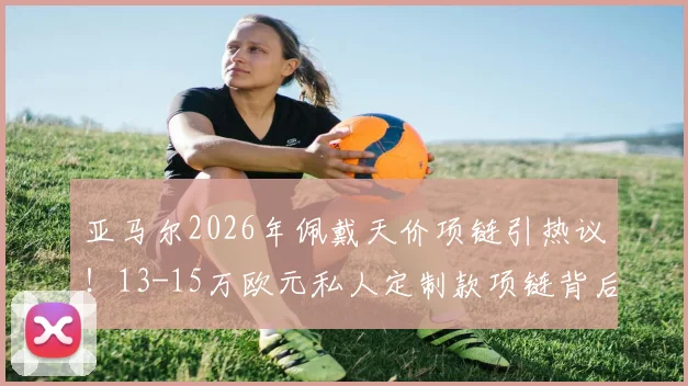 亚马尔2026年佩戴天价项链引热议！13-15万欧元私人定制款项链背后故事揭秘