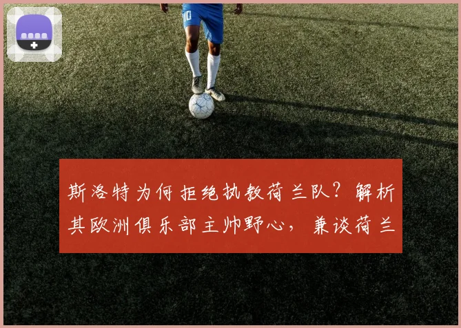 斯洛特为何拒绝执教荷兰队？解析其欧洲俱乐部主帅野心，兼谈荷兰队2026年新帅候选名单