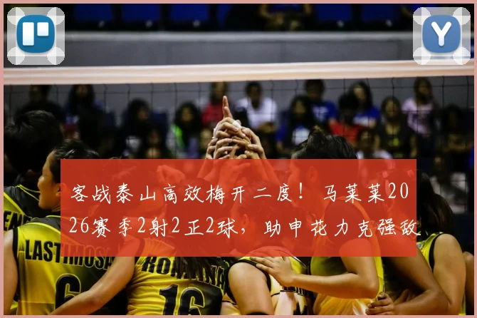 客战泰山高效梅开二度！马莱莱2026赛季2射2正2球，助申花力克强敌全取三分