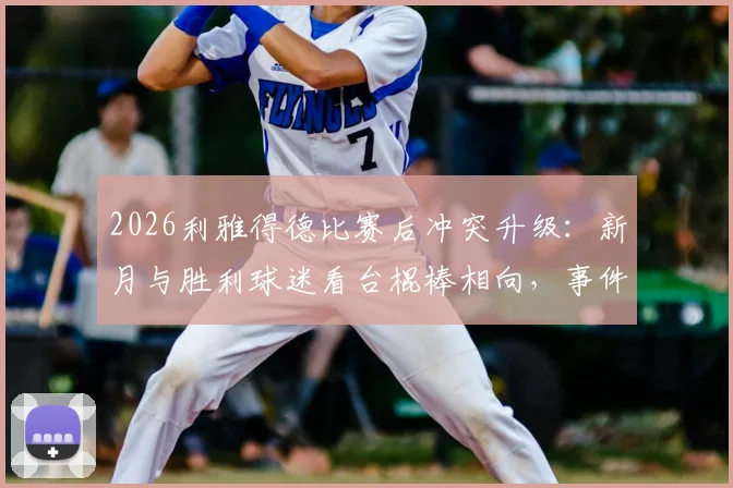 2026利雅得德比赛后冲突升级:新月与胜利球迷看台棍棒相向,事件深度还原与赛区安全反思