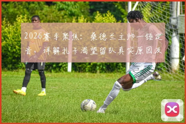 2026赛季聚焦:桑德兰主帅一锤定音,详解扎卡渴望留队真实原因及未来规划