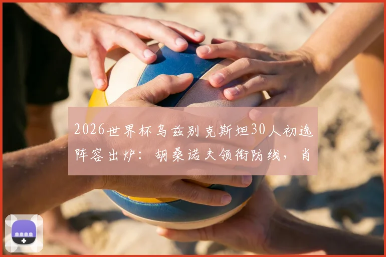 2026世界杯乌兹别克斯坦30人初选阵容出炉：胡桑诺夫领衔防线，肖穆罗多夫领衔锋线全解析，附球队实力评估与赛程展望