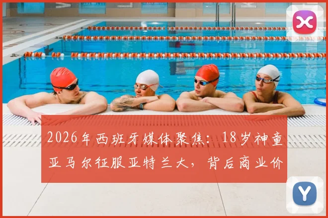 2026年西班牙媒体聚焦：18岁神童亚马尔征服亚特兰大，背后商业价值深度解读
