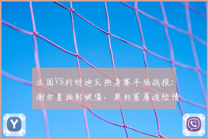 法国VS科特迪瓦热身赛半场战报：谢尔基抽射破僵，奥利塞屡造险情，半场法国1-0领先